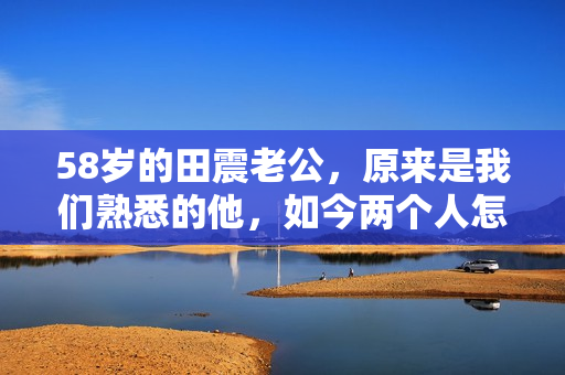 58岁的田震老公，原来是我们熟悉的他，如今两个人怎么样了？