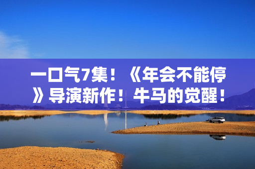 一口气7集！《年会不能停》导演新作！牛马的觉醒！