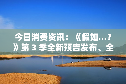 今日消费资讯：《假如…？》第 3 季全新预告发布、全新福特领睿和领裕插电混动 SUV 正式上市