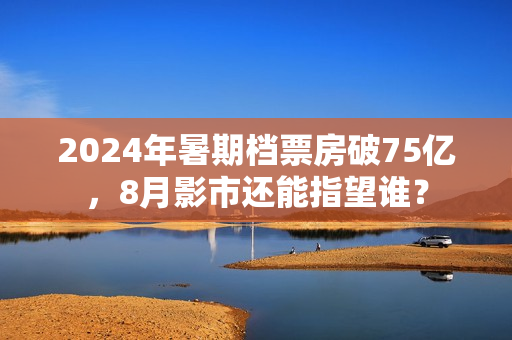 2024年暑期档票房破75亿，8月影市还能指望谁？