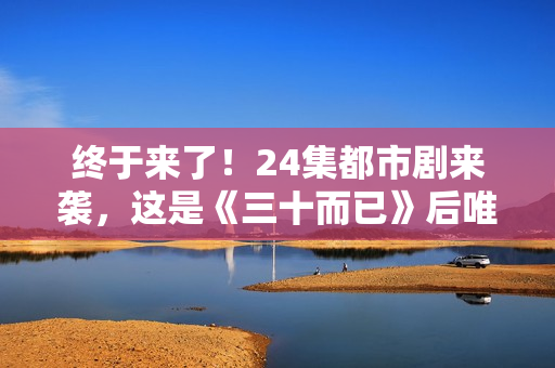终于来了！24集都市剧来袭，这是《三十而已》后唯一让我想追的剧