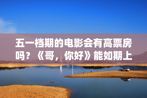 五一档期的电影会有高票房吗？《哥，你好》能如期上映吗？还能投资吗(五一档期电影票房排名)