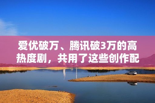 爱优破万、腾讯破3万的高热度剧，共用了这些创作配方