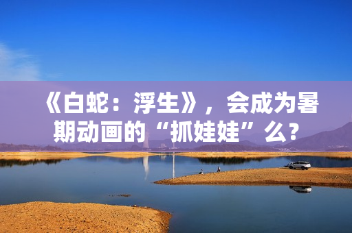 《白蛇：浮生》，会成为暑期动画的“抓娃娃”么？