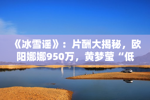 《冰雪谣》：片酬大揭秘，欧阳娜娜950万，黄梦莹“低得离谱”