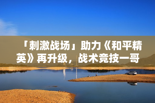 「刺激战场」助力《和平精英》再升级，战术竞技一哥成射击综合体