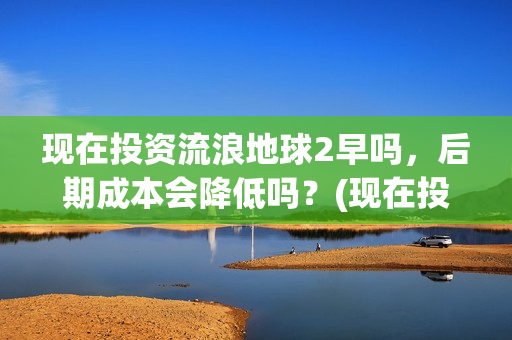 现在投资流浪地球2早吗，后期成本会降低吗？(现在投资流浪地球多少钱)