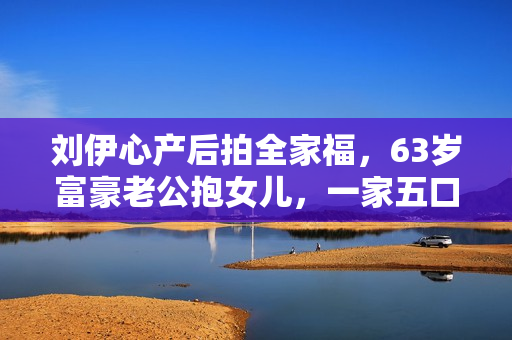 刘伊心产后拍全家福，63岁富豪老公抱女儿，一家五口很幸福