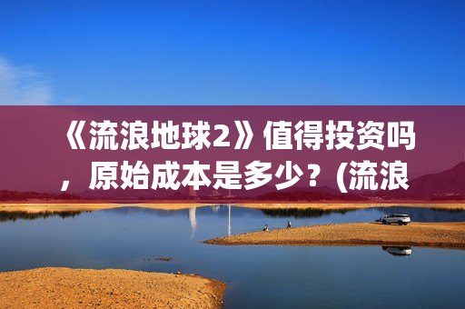 《流浪地球2》值得投资吗，原始成本是多少？(流浪地球2票房)