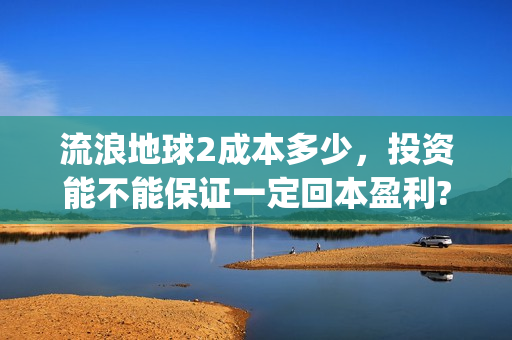 流浪地球2成本多少，投资能不能保证一定回本盈利?(流浪地球2总出品方)