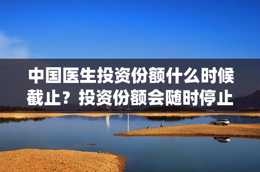 中国医生投资份额什么时候截止？投资份额会随时停止吗？(中国医生投资方有哪些)