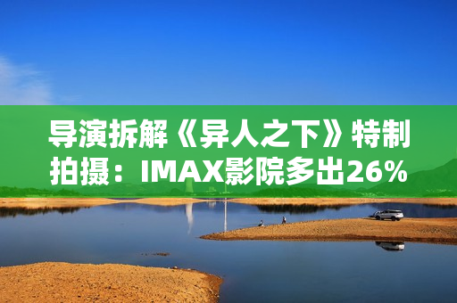 导演拆解《异人之下》特制拍摄：IMAX影院多出26%画面内容
