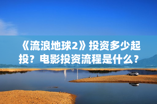 《流浪地球2》投资多少起投？电影投资流程是什么？(《流浪地球2》免费版在线观看)