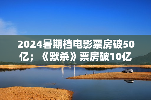 2024暑期档电影票房破50亿；《默杀》票房破10亿；演员郑佩佩去世