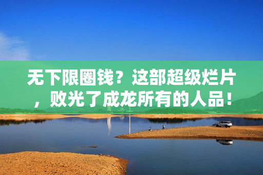 无下限圈钱？这部超级烂片，败光了成龙所有的人品！