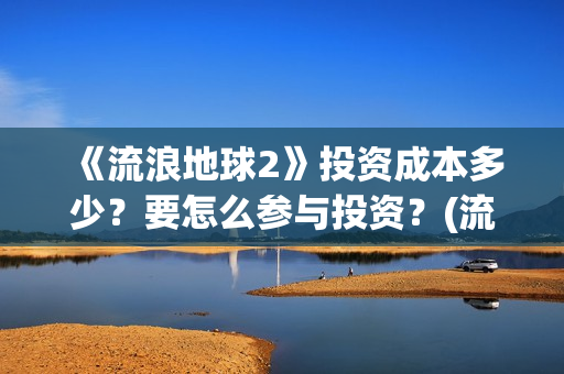 《流浪地球2》投资成本多少？要怎么参与投资？(流浪地球2免费观看完整视频高清)