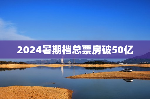2024暑期档总票房破50亿