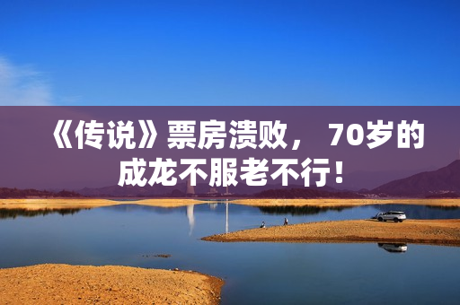 《传说》票房溃败， 70岁的成龙不服老不行！