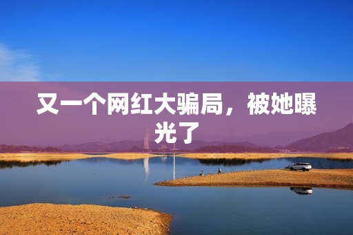 又一个网红大骗局，被她曝光了