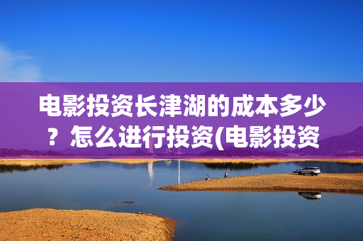 电影投资长津湖的成本多少？怎么进行投资(电影投资长津湖多少亿)