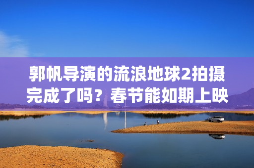 郭帆导演的流浪地球2拍摄完成了吗？春节能如期上映吗？投资值得吗?(郭帆导演的流浪地球电影)