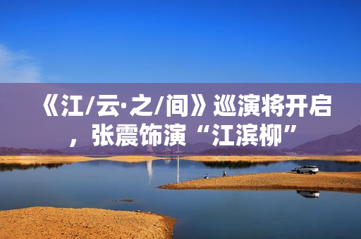 《江/云·之/间》巡演将开启，张震饰演“江滨柳”