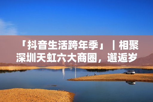  「抖音生活跨年季」｜相聚深圳天虹六大商圈，邂逅岁末心动盛宴