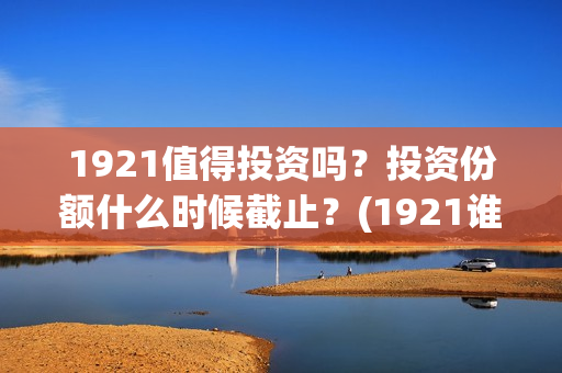 1921值得投资吗？投资份额什么时候截止？(1921谁投资的)