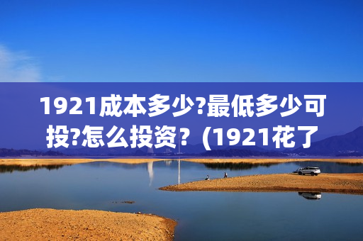 1921成本多少?最低多少可投?怎么投资?(1921花了多少钱) 1921成本多少?最低多少可投?怎么投资?(1921花了多少钱)