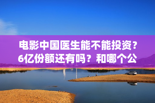 电影中国医生能不能投资？6亿份额还有吗？和哪个公司签的？(电影中国医生知乎)