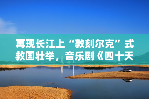 再现长江上“敦刻尔克”式救国壮举，音乐剧《四十天》在京首演
