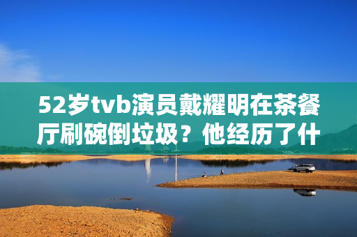 52岁tvb演员戴耀明在茶餐厅刷碗倒垃圾？他经历了什么？