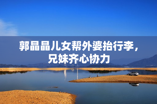 郭晶晶儿女帮外婆抬行李，兄妹齐心协力