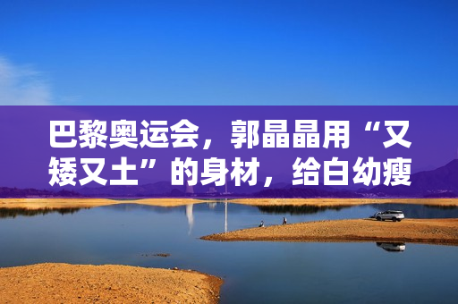 巴黎奥运会，郭晶晶用“又矮又土”的身材，给白幼瘦女星上了一课