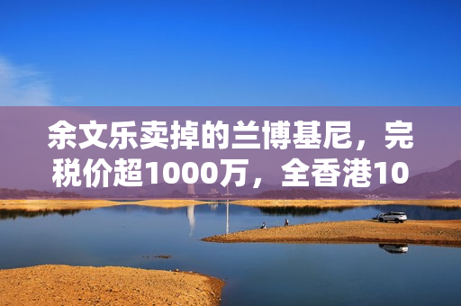 余文乐卖掉的兰博基尼，完税价超1000万，全香港10辆，车牌很显眼