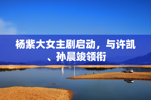 杨紫大女主剧启动，与许凯、孙晨竣领衔