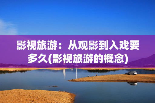 影视旅游：从观影到入戏要多久(影视旅游的概念)