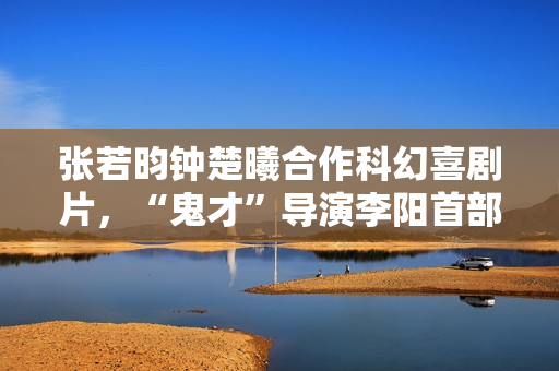 张若昀钟楚曦合作科幻喜剧片，“鬼才”导演李阳首部长篇作品