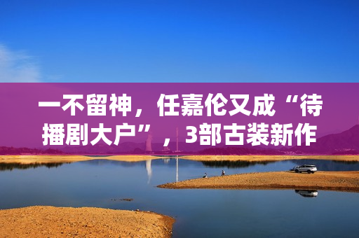 一不留神，任嘉伦又成“待播剧大户”，3部古装新作都有爆款潜质