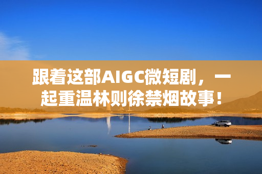 跟着这部AIGC微短剧，一起重温林则徐禁烟故事！