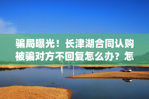 骗局曝光！长津湖合同认购被骗对方不回复怎么办？怎么追回资金？——抵制耐克(下载长津实业app)