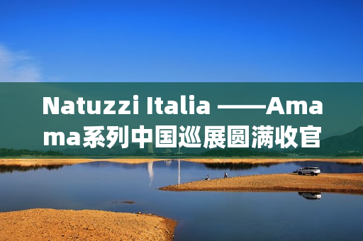 Natuzzi Italia ——Amama系列中国巡展圆满收官：以“Rooted in harmony”连接意式美学与东方生活(natuzziltalia)