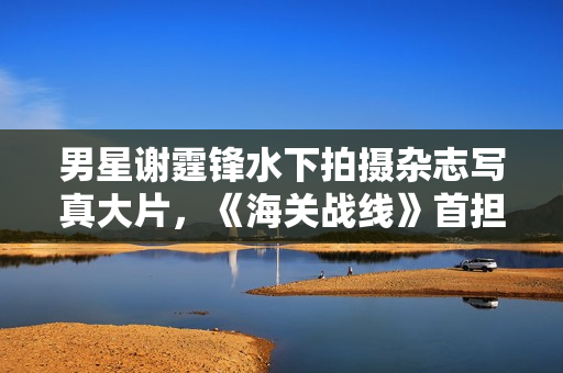 男星谢霆锋水下拍摄杂志写真大片，《海关战线》首担动作指导