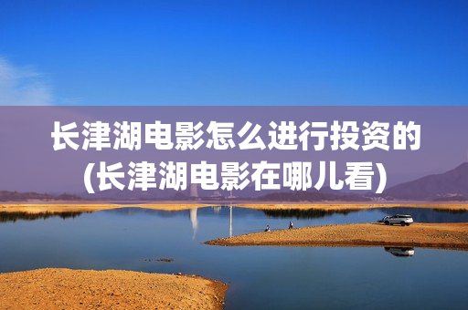 长津湖电影怎么进行投资的(长津湖电影在哪儿看)