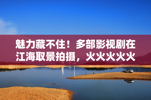 魅力藏不住！多部影视剧在江海取景拍摄，火火火火火……