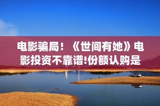 电影骗局！《世间有她》电影投资不靠谱!份额认购是骗局!其中有何猫腻——抵制耐克(《骗局》电影)