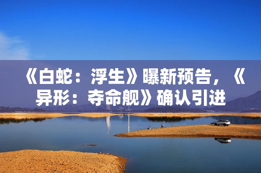 《白蛇：浮生》曝新预告，《异形：夺命舰》确认引进