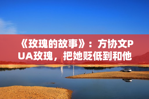 《玫瑰的故事》：方协文PUA玫瑰，把她贬低到和他同一水平线