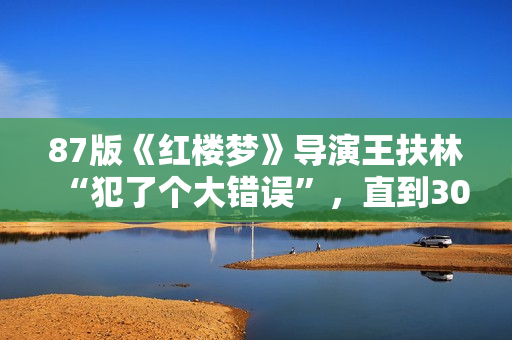 87版《红楼梦》导演王扶林“犯了个大错误”，直到30年后他才发现