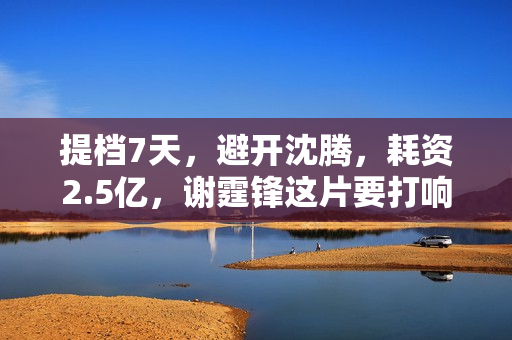 提档7天，避开沈腾，耗资2.5亿，谢霆锋这片要打响暑期档第一枪？